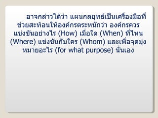 อาจกล่าวได้ว่า แผนกลยุทธ์เป็นเครื่องมือที่ช่วยสะท้อนให้องค์กรตระหนักว่า องค์กรควรแข่งขันอย่างไร  ( How )  เมื่อใด  ( When )  ที่ไหน  ( Where )  แข่งขันกับใคร  ( Whom )  และเพื่อจุดมุ่งหมายอะไร  ( for what purpose )  นั่นเอง 