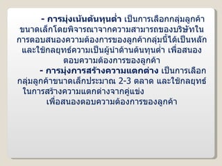 -  การมุ่งเน้นต้นทุนต่ำ  เป็นการเลือกกลุ่มลูกค้าขนาดเล็กโดยพิจารณาจากความสามารถของบริษัทในการตอบสนองความต้องการของลูกค้ากลุ่มนี้ได้เป็นหลัก และใช้กลยุทธ์ความเป็นผู้นำด้านต้นทุนต่ำ เพื่อสนองตอบความต้องการของลูกค้า -  การมุ่งการสร้างความแตกต่าง  เป็นการเลือกกลุ่มลูกค้าขนาดเล็กประมาณ  2-3  ตลาด และใช้กลยุทธ์ในการสร้างความแตกต่างจากคู่แข่ง  เพื่อสนองตอบความต้องการของลูกค้า 