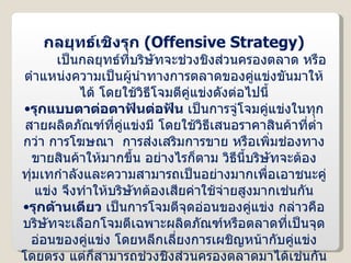 กลยุทธ์เชิงรุก  ( Offensive Strategy ) เป็นกลยุทธ์ที่บริษัทจะช่วงชิงส่วนครองตลาด หรือตำแหน่งความเป็นผู้นำทางการตลาดของคู่แข่งขันมาให้ได้ โดยใช้วิธีโจมตีคู่แข่งดังต่อไปนี้ รุกแบบตาต่อตาฟันต่อฟัน  เป็นการจู่โจมคู่แข่งในทุกสายผลิตภัณฑ์ที่คู่แข่งมี โดยใช้วิธีเสนอราคาสินค้าที่ต่ำกว่า การโฆษณา  การส่งเสริมการขาย หรือเพิ่มช่องทางขายสินค้าให้มากขึ้น อย่างไรก็ตาม วิธีนี้บริษัทจะต้องทุ่มเทกำลังและความสามารถเป็นอย่างมากเพื่อเอาชนะคู่แข่ง จึงทำให้บริษัทต้องเสียค่าใช้จ่ายสูงมากเช่นกัน รุกด้านเดียว  เป็นการโจมตีจุดอ่อนของคู่แข่ง กล่าวคือ บริษัทจะเลือกโจมตีเฉพาะผลิตภัณฑ์หรือตลาดที่เป็นจุดอ่อนของคู่แข่ง โดยหลีกเลี่ยงการเผชิญหน้ากับคู่แข่งโดยตรง แต่ก็สามารถช่วงชิงส่วนครองตลาดมาได้เช่นกัน 