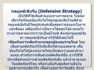 กลยุทธ์เชิงรับ  ( Defensive Strategy ) เป็นวิธีที่ใช้เพิ่มส่วนแบ่งทางการตลาด ในขณะเดียวกันก็คอยป้องกันไม่ให้ถูกคู่แข่งขันโจมตีด้วย กลยุทธ์เชิงรับมีวัตถุประสงค์เพื่อลดความรุนแรงในการแข่งขันลง เสมือนกับว่าเป็นการโต้ตอบไปตามกลไกทางการตลาดมากกว่าจะเป็นผู้โจมตี ดังเช่นกลยุทธ์เชิงรุก กลยุทธ์เชิงรับอาจใช้วิธีดังต่อไปนี้ ป้องกันการเพิ่มจำนวนของผู้ลงทุนรายใหม่  โดยเพิ่มสายผลิตภัณฑ์ให้เต็มพื้นที่ส่วนแบ่งตลาด เพื่อป้องกันไม่ให้ผู้ลงทุนรายใหม่เห็นช่องว่างและเข้ามาลงทุน สำหรับการเพิ่มสายผลิตภัณฑ์นั้น อาจใช้วิธีประหยัดต้นทุนจากสายผลิตภัณฑ์เดิม แล้วนำมาลงทุนในผลิตภัณฑ์ใหม่ หรือร่วมมือกับผู้ผลิตรายอื่นในอุตสาหกรรมเดียวกัน เพื่อควบคุมราคาวัตถุดิบ อันจะทำให้ผู้ลงทุนรายใหม่ไม่กล้าเข้ามาในอุตสาหกรรมเพราะต้องใช้เงินลงทุนสูง เป็นต้น 