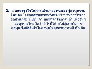 2.  ลดแรงจูงใจในการเข้ามาลงทุนของผู้ลงทุนรายใหม่ลง  โดยลดความคาดหวังที่จะเข้ามาทำกำไรจากอุตสาหกรรมนี้ เช่น กำหนดราคาสินค้าให้ต่ำ เพื่อให้ผู้ลงทุนรายใหม่คิดว่ากำไรที่ได้จะไม่คุ้มค่ากับการลงทุน จึงตัดสินใจไม่ลงทุนในอุตสาหกรรมนี้ เป็นต้น 