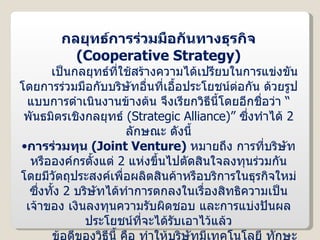 กลยุทธ์การร่วมมือกันทางธุรกิจ  ( Cooperative Strategy ) เป็นกลยุทธ์ที่ใช้สร้างความได้เปรียบในการแข่งขัน โดยการร่วมมือกับบริษัทอื่นที่เอื้อประโยชน์ต่อกัน ด้วยรูปแบบการดำเนินงานข้างต้น จึงเรียกวิธีนี้โดยอีกชื่อว่า “พันธมิตรเชิงกลยุทธ์  ( Strategic Alliance )”  ซึ่งทำได้  2  ลักษณะ ดังนี้ การร่วมทุน  ( Joint Venture )  หมายถึง การที่บริษัทหรือองค์กรตั้งแต่  2  แห่งขึ้นไปตัดสินใจลงทุนร่วมกัน โดยมีวัตถุประสงค์เพื่อผลิตสินค้าหรือบริการในธุรกิจใหม่ ซึ่งทั้ง  2  บริษัทได้ทำการตกลงในเรื่องสิทธิความเป็นเจ้าของ เงินลงทุนความรับผิดชอบ และการแบ่งปันผลประโยชน์ที่จะได้รับเอาไว้แล้ว ข้อดีของวิธีนี้ คือ ทำให้บริษัทมีเทคโนโลยี ทักษะ และกำลังผลิตเพิ่มขึ้น นอกจากนี้ยังช่วยลดความเสี่ยงด้านการเงิน และการแข่งขันลงด้วย แต่วิธีนี้ก็มีข้อเสียที่สำคัญ คือ บริษัทต้องถ่ายทอดเทคโนโลยีให้กับบริษัทที่ร่วมทุน และยังเสี่ยงต่อการเกิดความขัดแย้งระหว่างผู้ร่วมทุนในเรื่องผลประโยชน์ ตลอดจนการบริหารงานด้วย 