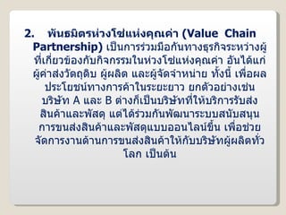 2.  พันธมิตรห่วงโซ่แห่งคุณค่า  ( Value  Chain  Partnership )  เป็นการร่วมมือกันทางธุรกิจระหว่างผู้ที่เกี่ยวข้องกับกิจกรรมในห่วงโซ่แห่งคุณค่า อันได้แก่ ผู้ค่าส่งวัตถุดิบ ผู้ผลิต และผู้จัดจำหน่าย ทั้งนี้ เพื่อผลประโยชน์ทางการค้าในระยะยาว ยกตัวอย่างเช่น บริษัท  A  และ  B   ต่างก็เป็นบริษัทที่ให้บริการรับส่งสินค้าและพัสดุ แต่ได้ร่วมกันพัฒนาระบบสนับสนุนการขนส่งสินค้าและพัสดุแบบออนไลน์ขึ้น เพื่อช่วยจัดการงานด้านการขนส่งสินค้าให้กับบริษัทผู้ผลิตทั่วโลก เป็นต้น 