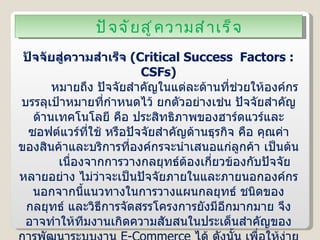 ปัจจัยสู่ความสำเร็จ ปัจจัยสู่ความสำเร็จ  ( Critical Success  Factors : CSFs ) หมายถึง ปัจจัยสำคัญในแต่ละด้านที่ช่วยให้องค์กรบรรลุเป้าหมายที่กำหนดไว้ ยกตัวอย่างเช่น ปัจจัยสำคัญด้านเทคโนโลยี คือ ประสิทธิภาพของฮาร์ดแวร์และซอฟต์แวร์ที่ใช้ หรือปัจจัยสำคัญด้านธุรกิจ คือ คุณค่าของสินค้าและบริการที่องค์กรจะนำเสนอแก่ลูกค้า เป็นต้น เนื่องจากการวางกลยุทธ์ต้องเกี่ยวข้องกับปัจจัยหลายอย่าง ไม่ว่าจะเป็นปัจจัยภายในและภายนอกองค์กร นอกจากนี้แนวทางในการวางแผนกลยุทธ์ ชนิดของกลยุทธ์ และวิธีการจัดสรรโครงการยังมีอีกมากมาย จึงอาจทำให้ทีมงานเกิดความสับสนในประเด็นสำคัญของการพัฒนาระบบงาน  E-Commerce  ได้ ดังนั้น เพื่อให้ง่ายต่อการค้นหาแนวทางและโอกาสในการสร้างความได้เปรียบให้กับโครงการพัฒนาระบบงาน  E-Commerce  ทีมงานจึงจำเป็นต้องกำหนด “ปัจจัยสู่ความสำเร็จ” หรือ “ CSFs ”  ขึ้นมา 