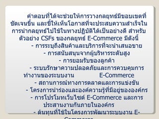 คำตอบที่ได้จะช่วยให้การวางกลยุทธ์มีขอบเขตที่ชัดเจนขึ้น และชี้ให้เห็นโอกาสที่จะประสบความสำเร็จในการนำกลยุทธ์ไปใช้ในทางปฏิบัติได้เป็นอย่างดี สำหรับตัวอย่าง  CSFs   ของกลยุทธ์  E-Commerce  มีดังนี้ -  การระบุถึงสินค้าและบริการที่จะนำเสนอขาย -  การสนับสนุนจากผู้บริหารระดับสูง -  การยอมรับของลูกค้า -  ระบบรักษาความปลอดภัยและการควบคุมการทำงานของระบบงาน  E-Commerce -  สถานการณ์ทางการตลาดและการแข่งขัน -  โครงการนำร่องและองค์ความรู้ที่มีอยู่ขององค์กร -  การโปรโมทเว็บไซต์  E-Commerce  และการประสานงานกันภายในองค์กร -  ต้นทุนที่ใช้ในโครงการพัฒนาระบบงาน  E-Commerce 