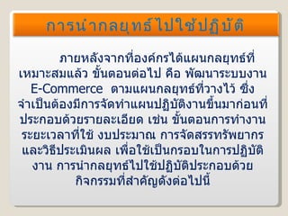ภายหลังจากที่องค์กรได้แผนกลยุทธ์ที่เหมาะสมแล้ว ขั้นตอนต่อไป คือ พัฒนาระบบงาน  E-Commerce  ตามแผนกลยุทธ์ที่วางไว้ ซึ่งจำเป็นต้องมีการจัดทำแผนปฏิบัติงานขึ้นมาก่อนที่ประกอบด้วยรายละเอียด เช่น ขั้นตอนการทำงาน ระยะเวลาที่ใช้ งบประมาณ การจัดสรรทรัพยากร และวิธีประเมินผล เพื่อใช้เป็นกรอบในการปฏิบัติงาน การนำกลยุทธ์ไปใช้ปฏิบัติประกอบด้วยกิจกรรมที่สำคัญดังต่อไปนี้ การนำกลยุทธ์ไปใช้ปฏิบัติ 