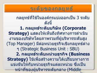 กลยุทธ์ที่ใช้ในองค์กรแบ่งออกเป็น  3   ระดับ ดังนี้ 1.   กลยุทธ์ระดับบริษัท  ( Corporate Strategy )  แสดงให้เห็นถึงทิศทางการดำเนินงานของบริษัทโดยภาพรวมที่ผู้บริหารระดับสูง  ( Top Manager )  มีต่อหน่วยธุรกิจเชิงกลยุทธ์ต่าง ๆ  ( Strategic Business Unit : SBU ) 2.   กลยุทธ์ระดับหน่วยธุรกิจ  ( Business Strategy )  ใช้เพื่อสร้างความได้เปรียบทางการแข่งขันให้กับหน่วยธุรกิจแต่ละหน่วย ซึ่งเป็นหน้าที่ของผู้บริหารระดับกลาง  ( Middle Manager )  ที่จะต้องกำหนดกลยุทธ์ระดับนี้ให้สอดคล้องกับกลยุทธ์ระดับบริษัทด้วย ระดับของกลยุทธ์ 