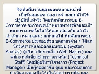 จัดตั้งทีมงานและมอบหมายหน้าที่ เป็นขั้นตอนแรกของการนำกลยุทธ์ไปใช้ปฏิบัติที่แท้จริง โดยทีมพัฒนาระบบ  E-Commerce  จะกำหนดเป้าหมายทางธุรกิจและเป้าหมายทางเทคโนโลยีให้สอดคล้องกัน แล้วจึงดำเนินการตามแผนงานนั้นต่อไป ทีมพัฒนาระบบ  E-Commerce  ประกอบด้วย บุคลากรต่าง ๆ ได้แก่ นักวิเคราะห์และออกแบบระบบ  ( System  Analyst )  ผู้บริหารจัดการเว็บ  ( Web Master )  และพนักงานที่เชี่ยวชาญทางเทคนิค  ( Technical Staff )  โดยมีผู้บริหารโครงการ  ( Project Manager )  เป็นผู้คอยกำกับ ดูแล และควบคุมการดำเนินงานของทีมให้เป็นไปอย่างราบรื่น และบรรลุผลตามเป้าหมาย ทั้งนี้ ผู้บริหารโครงการจำเป็นต้องมีทักษะความสามารถที่ครอบคลุมทั้งกระบวนการทางธุรกิจ และเทคโนโลยีสารสนเทศด้วย 