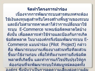 จัดทำโครงการนำร่อง เนื่องจากการพัฒนาระบบสารสนเทศจะต้องใช้เงินลงทุนสูงสำหรับโครงสร้างพื้นฐานของระบบ และยังไม่สามารถคาดเดาได้ว่าการเปลี่ยนมาใช้ระบบ  E-Commerce  จะพบข้อผิดพลาดใดบ้าง ดังนั้น เพื่อลดภาระค่าใช้จ่ายและป้องกันการเกิดข้อผิดพลาด ในบางองค์กรจึงนิยมพัฒนาระบบ  E-Commerce  แบบนำร่อง  ( Pilot  Project )  กล่าวคือ พัฒนาระบบงานเพียงบางส่วนหรือทีละส่วนขึ้นมาใช้งานก่อน เพื่อให้ทีมงานทราบถึงข้อผิดพลาดที่เกิดขึ้น และทำการแก้ไขปรับปรุงให้ถูกต้องก่อนที่จะพัฒนาระบบให้สมบูรณ์ตลอดทั้งองค์กร ซึ่งนับว่าเป็นการลดความเสี่ยงต่อความล้มเหลวในการพัฒนาระบบด้วย 
