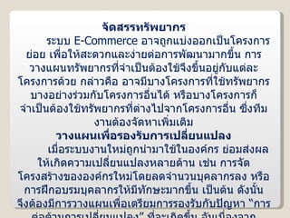 จัดสรรทรัพยากร ระบบ  E-Commerce  อาจถูกแบ่งออกเป็นโครงการย่อย เพื่อให้สะดวกและง่ายต่อการพัฒนามากขึ้น การวางแผนทรัพยากรที่จำเป็นต้องใช้จึงขึ้นอยู่กับแต่ละโครงการด้วย กล่าวคือ อาจมีบางโครงการที่ใช้ทรัพยากรบางอย่างร่วมกับโครงการอื่นได้ หรือบางโครงการก็จำเป็นต้องใช้ทรัพยากรที่ต่างไปจากโครงการอื่น ซึ่งทีมงานต้องจัดหาเพิ่มเติม วางแผนเพื่อรองรับการเปลี่ยนแปลง เมื่อระบบงานใหม่ถูกนำมาใช้ในองค์กร ย่อมส่งผลให้เกิดความเปลี่ยนแปลงหลายด้าน เช่น การจัดโครงสร้างขององค์กรใหม่โดยลดจำนวนบุคลากรลง หรือการฝึกอบรมบุคลากรให้มีทักษะมากขึ้น เป็นต้น ดังนั้น จึงต้องมีการวางแผนเพื่อเตรียมการรองรับกับปัญหา “การต่อต้านการเปลี่ยนแปลง” ที่จะเกิดขึ้น อันเนื่องจากบุคลากรบางกลุ่มที่คุ้นเคยกับการใช้งานระบบเดิมรวมทั้งบุคลากรที่ได้รับผลกระทบจากการเปลี่ยนมาใช้งานระบบ  E-Commerce  ด้วย 