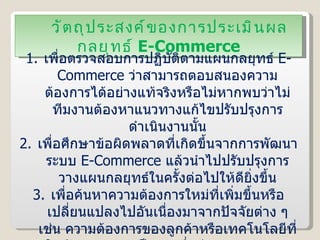 วัตถุประสงค์ของการประเมินผลกลยุทธ์  E-Commerce เพื่อตรวจสอบการปฏิบัติตามแผนกลยุทธ์  E-Commerce  ว่าสามารถตอบสนองความต้องการได้อย่างแท้จริงหรือไม่หากพบว่าไม่ ทีมงานต้องหาแนวทางแก้ไขปรับปรุงการดำเนินงานนั้น เพื่อศึกษาข้อผิดพลาดที่เกิดขึ้นจากการพัฒนาระบบ  E-Commerce  แล้วนำไปปรับปรุงการวางแผนกลยุทธ์ในครั้งต่อไปให้ดียิ่งขึ้น เพื่อค้นหาความต้องการใหม่ที่เพิ่มขึ้นหรือเปลี่ยนแปลงไปอันเนื่องมาจากปัจจัยต่าง ๆ เช่น ความต้องการของลูกค้าหรือเทคโนโลยีที่ใช้พัฒนาระบบ เป็นต้น ซึ่งทีมงานจะต้องนำปัจจัยเหล่านี้ไปปรับปรุงแผนการพัฒนาระบบในครั้งต่อไปด้วย 