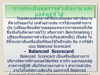 การประเมินผลการดำเนินงาน และผลลัพธ์ที่ได้ ในแต่ละองค์กรอาจมีวิธีประเมินผลการดำเนินงานที่ต่างกันออกไป ยกตัวอย่างเช่น การใช้เกณฑ์ด้านการเงิน  ( เปรียบเทียบอัตราผลตอบแทนจากการลงทุนที่เกิดขึ้นจริงกับที่คาดการณ์ไว้ )  หรือการทำ  Benchmarking  ( เปรียบเทียบผลการดำเนินงานกับองค์กรอื่น )  เป็นต้น ในที่นี้จะกล่าวถึงเครื่องมือที่นิยมใช้ในปัจจุบัน คือ การใช้ตัวแบบ  Balanced Scorecard -  Balanced  Scorecard  Balanced  Scorecard  เป็นเครื่องมือทางการบริหารจัดการที่ถ่ายทอดวิสัยทัศน์ ภารกิจ และกลยุทธ์สู่ภาคการปฏิบัติ เพื่อให้หน่วยงานต่าง ๆ สามารถดำเนินงานไปในทิศทางเดียวกัน นอกจากนี้  Balanced Scorecard   ยังช่วยให้องค์กรสามารถกำหนดแนวทางแก้ไขและปรับปรุงการดำเนินงานได้ โดยการวัดผลการดำเนินงานขององค์กรทั้ง  4  มิติ ดังนี้ 