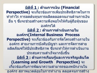 มิติที่  1  :   ด้านการเงิน  ( Financial  Perspective )  จะเกี่ยวข้องการเพิ่มประสิทธิภาพในการทำกำไร การลดต้นทุนการผลิตตลอดจนงานด้านการเงินอื่น ๆ ซึ่งจะช่วยสร้างความพึงพอใจให้กับผู้ถือหุ้นขององค์กรได้ มิติที่  2  :   ด้านการดำเนินภายในองค์กร ( Internal Business  Process Perspective )  จะเกี่ยวข้องกับการจัดโครงสร้างภายในองค์กร สายงานการบังคับบัญชา และการจัดการสายผลิตภัณฑ์ให้มีประสิทธิภาพ ซึ่งจะทำให้การดำเนินงานประสบความสำเร็จมากยิ่งขึ้น มิติที่  3  :   ด้านการเรียนรู้และการเจริญเติบโต  ( Learning and Growth  Perspective )  จะเกี่ยวข้องกับการพัฒนาความสามารถของพนักงานในองค์กร สภาพแวดล้อมในการทำงาน ตลอดจนการสร้างความพึงพอใจในการทำงานให้มากขึ้น ซึ่งจะส่งผลให้ศักยภาพในการดำเนินงานขององค์กรเพิ่มสูงขึ้นด้วย มิติที่  4  :   ด้านลูกค้า  ( Customer  Perspective )  จะเกี่ยวข้องกับการสร้างภาพลักษณ์ขององค์กร ในด้านให้บริการลูกค้า  ( ลูกค้าสัมพันธ์ )  เพื่อให้ลูกค้าเกิดความพึงพอใจสูงสุด 