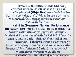 จะพบว่า ในแต่ละมิติของตัวแบบ  Balanced  Scorecard   จะประกอบด้วยช่องรายการ  4  ช่อง ดังนี้ -  วัตถุประสงค์  ( Objective )  หมายถึง สิ่งที่องค์กรต้องการจะบรรลุหรืออยากไปให้ถึงจุดนั้น เช่น ต้องการส่วนครองตลาดเพิ่มขึ้น หรือต้องการให้มียอดขายผ่านทางเว็บไซต์เพิ่มขึ้น เป็นต้น -  ตัวชี้วัด  ( Measure  หรือ  Key  Performance  Indicator   : KPI )  หมายถึง สิ่งที่องค์กรจะนำมาใช้ในการชี้วัดผลหรือเปรียบเทียบการดำเนินงาน เช่น กำหนดให้วัตถุประสงค์ คือ ต้องการรายได้เพิ่มขึ้น ตัวชี้วัดในที่นี้อาจเป็นยอดขายในแต่ละปี หรือกำไรส่วนเกิดในแต่ละปี เป็นต้น -  จุดมุ่งหมาย  ( Target )  หมายถึง ตัวเลขที่องค์กรต้องการจะบรรลุวัตถุประสงค์นั้น เช่น เป้าหมายของการเพิ่มขึ้นของรายได้เท่ากับร้อยละ  50  หรือเป้าหมายของการเพิ่มส่วนครองตลาดเท่ากับร้อยละ  25  เป็นต้น -  ความคิดริเริ่ม  ( Initiatives )  หมายถึง แผนงาน โครงการ หรือกิจกรรมที่วางแผนไว้ว่าจะทำ เพื่อให้บรรลุเป้าหมายที่ต้องการ เช่น ความคิดริเริ่มของการเพิ่มรายได้ คือ ขยายตลาดไปยังต่างประเทศโดยการขายผ่านเว็บไซต์ เป็นต้น 