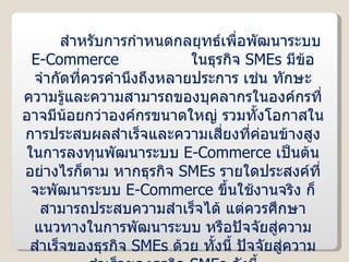 สำหรับการกำหนดกลยุทธ์เพื่อพัฒนาระบบ  E-Commerce  ในธุรกิจ  SMEs   มีข้อจำกัดที่ควรคำนึงถึงหลายประการ เช่น ทักษะความรู้และความสามารถของบุคลากรในองค์กรที่อาจมีน้อยกว่าองค์กรขนาดใหญ่ รวมทั้งโอกาสในการประสบผลสำเร็จและความเสี่ยงที่ค่อนข้างสูงในการลงทุนพัฒนาระบบ  E-Commerce  เป็นต้น อย่างไรก็ตาม หากธุรกิจ  SMEs  รายใดประสงค์ที่จะพัฒนาระบบ  E-Commerce  ขึ้นใช้งานจริง ก็สามารถประสบความสำเร็จได้ แต่ควรศึกษาแนวทางในการพัฒนาระบบ หรือปัจจัยสู่ความสำเร็จของธุรกิจ  SMEs   ด้วย ทั้งนี้ ปัจจัยสู่ความสำเร็จของธุรกิจ  SMEs   ดังนี้ 