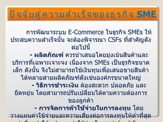 การพัฒนาระบบ  E-Commerce  ในธุรกิจ  SMEs  ให้ประสบความสำเร็จนั้น จะต้องพิจารณา  CSFs  ที่สำคัญดังต่อไปนี้ -  ผลิตภัณฑ์  ควรนำเสนอโดยมุ่งเน้นสินค้าและบริการที่เฉพาะเจาะจง เนื่องจาก  SMEs   เป็นธุรกิจขนาดเล็ก ดังนั้น จึงไม่สามารถใช้เงินทุนเพื่อเสนอขายสินค้าได้หลายสายผลิตภัณฑ์ดังเช่นองค์กรขนาดใหญ่ -  วิธีการชำระเงิน  ต้องสะดวก ปลอดภัย และยืดหยุ่น โดยสามารถปรับเปลี่ยนได้ตามความต้องการของลูกค้า -  การจัดการค้าใช้จ่ายในการลงทุน  โดยวางแผนค่าใช้จ่ายและความเสี่ยงต่อการลงทุนให้ต่ำที่สุดเท่าที่จะทำได้ เช่น ลดค่าใช้จ่ายในการว่าจ้างผู้พัฒนาระบบจากภายนอกองค์กรลง เป็นต้น ปัจจัยสู่ความสำเร็จของธุรกิจ  SME 