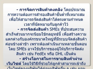 -  การจัดการสินค้าคงคลัง  โดยประมาณการความต้องการสำรองสินค้าขั้นต่ำที่เหมาะสม เพื่อให้สามารถจัดส่งสินค้าได้ตรงตามกำหนดเวลาที่นัดหมายกับลูกค้าไว้ -  การจัดส่งสินค้า  SMEs   ที่ประสบความสำเร็จส่วนมากจะนิยมใช้กลยุทธ์นี้ เพื่อสร้างความแตกต่างกับองค์กรขนาดใหญ่ที่มีระบบจัดส่งสินค้าค่อนข้างล่าช้า เพราะต้องดำเนินงานหลายขั้นตอน โดย  SMEs   อาจใช้บริการของผู้ให้บริการจัดส่งสินค้า เช่น  FedEx  หรือ  DHL  เป็นต้น -  สร้างโอกาสในการขายสินค้าผ่านเว็บไซต์  โดยใช้วิธีที่ช่วยให้ลูกค้าสามารถเข้าถึงเว็บไซต์ของบริษัทได้ก่อนบริษัทอื่น ๆ เช่น ยอมเสียค่าใช้จ่ายเพื่อให้เสิร์ชเอนจิ้นจัดลำดับเว็บไซต์ของตนให้แสดงอยู่ในอันดับต้น ๆ ของผลลัพธ์ในการค้นหา เป็นต้น 