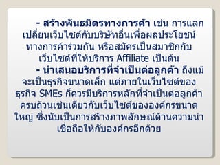 -  สร้างพันธมิตรทางการค้า  เช่น การแลกเปลี่ยนเว็บไซต์กับบริษัทอื่นเพื่อผลประโยชน์ทางการค้าร่วมกัน หรือสมัครเป็นสมาชิกกับเว็บไซต์ที่ให้บริการ  Affiliate   เป็นต้น -  นำเสนอบริการที่จำเป็นต่อลูกค้า  ถึงแม้จะเป็นธุรกิจขนาดเล็ก แต่ภายในเว็บไซต์ของธุรกิจ  SMEs   ก็ควรมีบริการหลักที่จำเป็นต่อลูกค้าครบถ้วนเช่นเดียวกับเว็บไซต์ขององค์กรขนาดใหญ่ ซึ่งนับเป็นการสร้างภาพลักษณ์ด้านความน่าเชื่อถือให้กับองค์กรอีกด้วย 