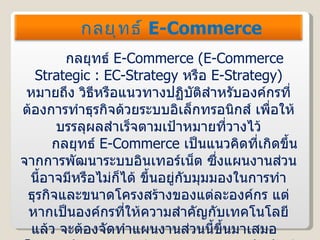 กลยุทธ์  E-Commerce  ( E-Commerce Strategic : EC-Strategy  หรือ  E-Strategy )  หมายถึง วิธีหรือแนวทางปฏิบัติสำหรับองค์กรที่ต้องการทำธุรกิจด้วยระบบอิเล็กทรอนิกส์ เพื่อให้บรรลุผลสำเร็จตามเป้าหมายที่วางไว้ กลยุทธ์  E-Commerce  เป็นแนวคิดที่เกิดขึ้นจากการพัฒนาระบบอินเทอร์เน็ต ซึ่งแผนงานส่วนนี้อาจมีหรือไม่ก็ได้ ขึ้นอยู่กับมุมมองในการทำธุรกิจและขนาดโครงสร้างของแต่ละองค์กร แต่หากเป็นองค์กรที่ให้ความสำคัญกับเทคโนโลยีแล้ว จะต้องจัดทำแผนงานส่วนนี้ขึ้นมาเสมอ  โดยการจัดทำกลยุทธ์  E-Commerce  จะสัมพันธ์กับกลยุทธ์ส่วนอื่นในองค์กร กลยุทธ์  E-Commerce 