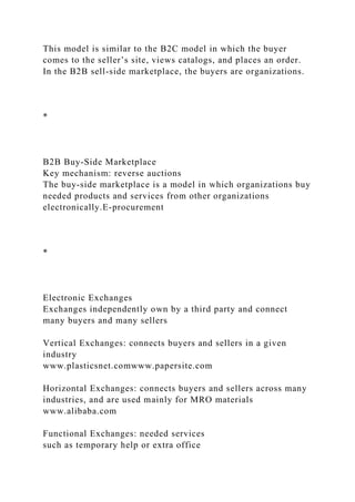 This model is similar to the B2C model in which the buyer
comes to the seller’s site, views catalogs, and places an order.
In the B2B sell-side marketplace, the buyers are organizations.
*
B2B Buy-Side Marketplace
Key mechanism: reverse auctions
The buy-side marketplace is a model in which organizations buy
needed products and services from other organizations
electronically.E-procurement
*
Electronic Exchanges
Exchanges independently own by a third party and connect
many buyers and many sellers
Vertical Exchanges: connects buyers and sellers in a given
industry
www.plasticsnet.comwww.papersite.com
Horizontal Exchanges: connects buyers and sellers across many
industries, and are used mainly for MRO materials
www.alibaba.com
Functional Exchanges: needed services
such as temporary help or extra office
 