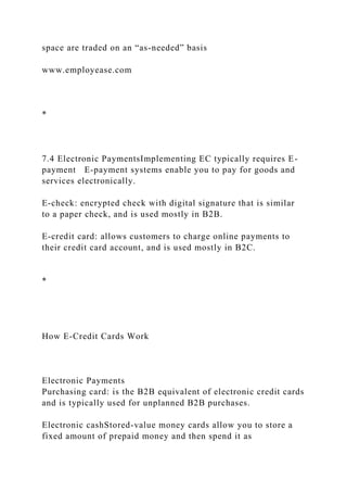 space are traded on an “as-needed” basis
www.employease.com
*
7.4 Electronic PaymentsImplementing EC typically requires E-
payment E-payment systems enable you to pay for goods and
services electronically.
E-check: encrypted check with digital signature that is similar
to a paper check, and is used mostly in B2B.
E-credit card: allows customers to charge online payments to
their credit card account, and is used mostly in B2C.
*
How E-Credit Cards Work
Electronic Payments
Purchasing card: is the B2B equivalent of electronic credit cards
and is typically used for unplanned B2B purchases.
Electronic cashStored-value money cards allow you to store a
fixed amount of prepaid money and then spend it as
 