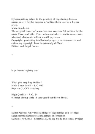Cybersquatting refers to the practice of registering domain
names solely for the purpose of selling them later at a higher
price.
www.ou.edu.om
The original owner of www.tom.com received $8 million for the
name Taxes and other Fees: when and where (and in some cases
whether) electronic sellers should pay taxes
Copyright: protecting intellectual property in e-commerce and
enforcing copyright laws is extremely difficult
Ethical and Legal Issues
*
http://www.registry.om/
What you may buy Online?
Male 6 month old – R.O 400
Replica GUCCI Handbag
High Quality – R.O. 24
6 seater dining table in very good condition 30rial.
*
Sultan Qaboos UniversityCollege of Economics and Political
ScienceIntroduction to Management Information
SystemsINFS2412 - SPRING 2020Case Study Individual Project
 