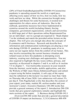 (20% of Final Grade)BackgroundThe COVID-19 Coronavirus
pandemic is spreading around the world at a rapid pace,
affecting every aspect of how we live, how we study, how we
work and how we shop. While the coronavirus brought many
challenges and threats for some businesses, it created new
opportunities for others across all industries. Due to the
outbreak, quarantine measures have been implemented in
countries around the world (including Oman), forcing
companies, government organizations, schools and universities
to shift large part of their operations online.RequirementsYou
(as an individual - not in a group) are required to:· Read chapter
7 in the textbook and watch the provided online lecture on the
chapter. This will give you enough idea about the concepts of
E-commerce and E-business.· Research and describe how
information and communication technologies are playing a vital
role during COVID-19 pandemic in enabling many of us to
carry out our regular duties from the comfort of our homes. This
may involve researching the current business situation and
related issues on how this pandemic is disrupting every
industry, creating new challenges and opportunities.· You are
also required to highlight the key issues (ethics, privacy, and
security), as discussed in chapters 3 and 4, as well as in section
7.5 in chapter 7. · Use trustworthy resources in your research
form the Internet, social media, mobile applications, and also
the Website of SQU main library.SubmissionPrepare and submit
a report using the below template. A soft copy of the report
must be submitted to the lecturer via email no later than 12pm
on Thursday 4th of June 2020. Late submission will attract 3%
per day.0. Title PageInclude a title that describes the content of
your report, your name, student ID, section number and your
instructor’s name1. Executive Summary 150-200 words that
provide a general summary of the report 2. Introduction 200-250
words that give general exploratory remarks and highlight the
main sections of the report. 3. Business during COVID-193.1
Overview250-300 words that provide a general description
of COVID-19 impact on businesses. 3.2 E-Commerce 400-450
 