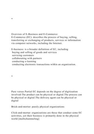 *
Overview of E-Business and E-Commerce
E-Commerce (EC): describes the process of buying, selling,
transferring or exchanging of products, services or information
via computer networks, including the Internet.
E-business: is a broader definition of EC, including
buying and selling of goods and services
servicing customers
collaborating with partners
conducting e-learning
conducting electronic transactions within an organization.
*
Pure versus Partial EC depends on the degree of digitization
involved:The product can be physical or digital.The process can
be physical or digital.The delivery agent can be physical or
digital
Brick-and-mortar: purely physical organizations
Click-and-mortar: organizations are those that conduct some EC
activities, yet their business is primarily done in the physical
world [multichannneling]
 