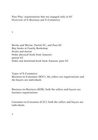 Pure Play: organizations that are engaged only in EC
Overview of E-Business and E-Commerce
*
Bricks and Mortar, Partial EC, and Pure EC
Buy books at Family Bookshop
bricks and mortar
Order physical book from Amazon:
partial EC
Order and download book from Amazon: pure EC
Types of E-Commerce
Business-to-Consumer (B2C): the sellers are organizations and
the buyers are individuals
Business-to-Business (B2B): both the sellers and buyers are
business organizations
Consumer-to-Consumer (C2C): both the sellers and buyers are
individuals
*
 