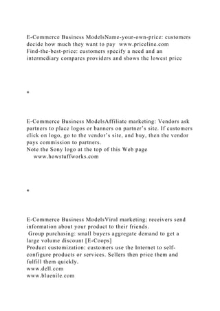 E-Commerce Business ModelsName-your-own-price: customers
decide how much they want to pay www.priceline.com
Find-the-best-price: customers specify a need and an
intermediary compares providers and shows the lowest price
*
E-Commerce Business ModelsAffiliate marketing: Vendors ask
partners to place logos or banners on partner’s site. If customers
click on logo, go to the vendor’s site, and buy, then the vendor
pays commission to partners.
Note the Sony logo at the top of this Web page
www.howstuffworks.com
*
E-Commerce Business ModelsViral marketing: receivers send
information about your product to their friends.
Group purchasing: small buyers aggregate demand to get a
large volume discount [E-Coops]
Product customization: customers use the Internet to self-
configure products or services. Sellers then price them and
fulfill them quickly.
www.dell.com
www.bluenile.com
 