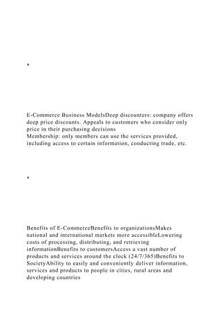*
E-Commerce Business ModelsDeep discounters: company offers
deep price discounts. Appeals to customers who consider only
price in their purchasing decisions
Membership: only members can use the services provided,
including access to certain information, conducting trade, etc.
*
Benefits of E-CommerceBenefits to organizationsMakes
national and international markets more accessibleLowering
costs of processing, distributing, and retrieving
informationBenefits to customersAccess a vast number of
products and services around the clock (24/7/365)Benefits to
SocietyAbility to easily and conveniently deliver information,
services and products to people in cities, rural areas and
developing countries
 