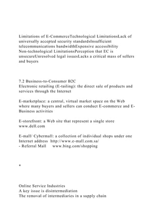 Limitations of E-CommerceTechnological LimitationsLack of
universally accepted security standardsInsufficient
telecommunications bandwidthExpensive accessibility
Non-technological LimitationsPerception that EC is
unsecureUnresolved legal issuesLacks a critical mass of sellers
and buyers
7.2 Business-to-Consumer B2C
Electronic retailing (E-tailing): the direct sale of products and
services through the Internet
E-marketplace: a central, virtual market space on the Web
where many buyers and sellers can conduct E-commerce and E-
Business activities
E-storefront: a Web site that represent a single store
www.dell.com
E-mall/ Cybermall: a collection of individual shops under one
Internet address http://www.e-mall.com.sa/
- Referral Mall www.bing.com/shopping
*
Online Service Industries
A key issue is disintermediation
The removal of intermediaries in a supply chain
 