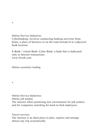*
Online Service Industries
Cyberbanking: involves conducting banking activities from
home, a place of business or on the road instead of at a physical
bank location.
E-Bank / virtual Bank/ Cyber Bank: a bank that is dedicated
only to Internet transactions
www.firstib.com
Online securities trading
*
Online Service Industries
Online job market
The internet offers promising new environment for job seekers
and for companies searching for hard-to-find employees.
Travel services
The internet is an ideal place to plan, explore and arrange
almost any trip economically
 