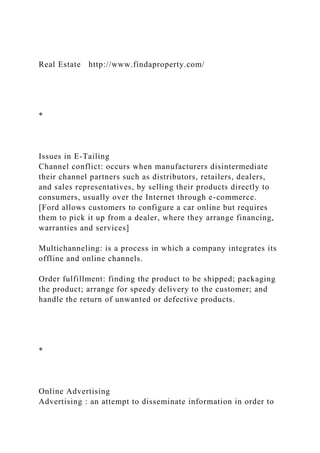 Real Estate http://www.findaproperty.com/
*
Issues in E-Tailing
Channel conflict: occurs when manufacturers disintermediate
their channel partners such as distributors, retailers, dealers,
and sales representatives, by selling their products directly to
consumers, usually over the Internet through e-commerce.
[Ford allows customers to configure a car online but requires
them to pick it up from a dealer, where they arrange financing,
warranties and services]
Multichanneling: is a process in which a company integrates its
offline and online channels.
Order fulfillment: finding the product to be shipped; packaging
the product; arrange for speedy delivery to the customer; and
handle the return of unwanted or defective products.
*
Online Advertising
Advertising : an attempt to disseminate information in order to
 