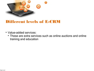 Different levels of E-CRM

Value-added services:

These are extra services such as online auctions and online
training and education
 