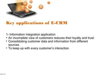 Key applications of E-CRM
1- Information integration application

An incomplete view of customers reduces their loyalty and trust

Consolidating customer data and information from different
sources

To keep up with every customer’s interaction
 