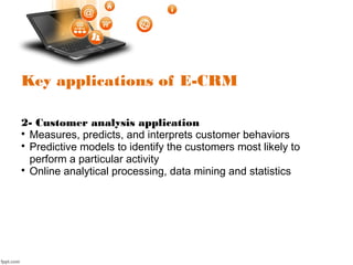 Key applications of E-CRM
2- Customer analysis application

Measures, predicts, and interprets customer behaviors

Predictive models to identify the customers most likely to
perform a particular activity

Online analytical processing, data mining and statistics
 