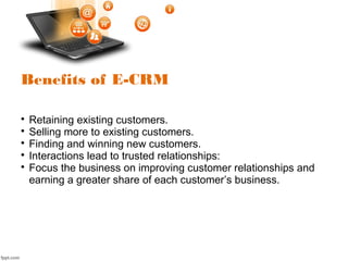 Benefits of E-CRM

Retaining existing customers.

Selling more to existing customers.

Finding and winning new customers.

Interactions lead to trusted relationships:

Focus the business on improving customer relationships and
earning a greater share of each customer’s business.
 