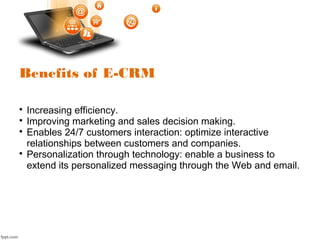 Benefits of E-CRM

Increasing efficiency.

Improving marketing and sales decision making.

Enables 24/7 customers interaction: optimize interactive
relationships between customers and companies.

Personalization through technology: enable a business to
extend its personalized messaging through the Web and email.
 