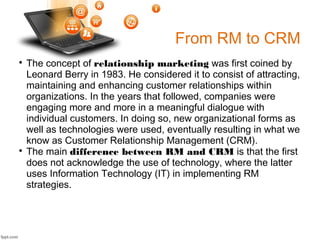 From RM to CRM

The concept of relationship marketing was first coined by
Leonard Berry in 1983. He considered it to consist of attracting,
maintaining and enhancing customer relationships within
organizations. In the years that followed, companies were
engaging more and more in a meaningful dialogue with
individual customers. In doing so, new organizational forms as
well as technologies were used, eventually resulting in what we
know as Customer Relationship Management (CRM).

The main difference between RM and CRM is that the first
does not acknowledge the use of technology, where the latter
uses Information Technology (IT) in implementing RM
strategies.
 