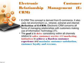 Electronic Customer
Relationship Management (E-
CRM)

E-CRM This concept is derived from E-commerce. It also
uses net environment i.e., intranet, extranet and internet

Definition of E-CRM: Electronic CRM concerns all
forms of managing relationships with customers making
use of Information Technology (IT).

The goal is to drive consistency within all channels
relative to sales, customer service and marketing
initiatives to achieve a flawless customer
experience and maximize customer satisfaction,
customer loyalty and revenue.
 