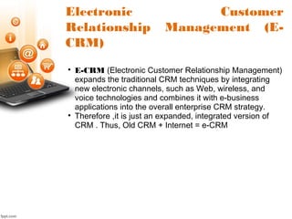 Electronic Customer
Relationship Management (E-
CRM)

E-CRM (Electronic Customer Relationship Management)
expands the traditional CRM techniques by integrating
new electronic channels, such as Web, wireless, and
voice technologies and combines it with e-business
applications into the overall enterprise CRM strategy.

Therefore ,it is just an expanded, integrated version of
CRM . Thus, Old CRM + Internet = e-CRM
 