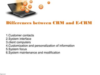Differences between CRM and E-CRM
1.Customer contacts
2.System interface
3.client computers
4.Customization and personalization of information
5.System focus
6.System maintenance and modification
 