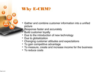 Why E-CRM?

Gather and combine customer information into a unified
picture

Response faster and accurately

Build customer loyalty

Due to the introduction of new technology

Due to globalization

Changing customer attitudes and expectations

To gain competitive advantage

To measure, create and increase income for the business

To reduce costs
 