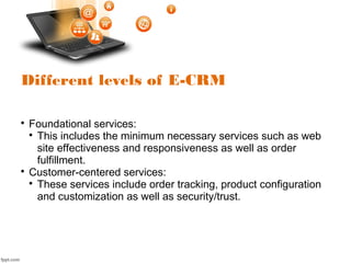 Different levels of E-CRM

Foundational services:

This includes the minimum necessary services such as web
site effectiveness and responsiveness as well as order
fulfillment.

Customer-centered services:

These services include order tracking, product configuration
and customization as well as security/trust.
 