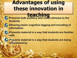 Advantages of using
these innovation in
teaching stimulus to the
Presents both auditory and visual
students.

Allowing easier cognitive tagging and encoding of
information.
Presents material in a way that students are familiar
with.
Presents material in a way that students are being
entertained by

 