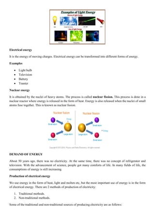 Electrical energy
It is the energy of moving charges. Electrical energy can be transformed into different forms of energy.
Examples
 Light bulb
 Television
 Battery
 Toaster
Nuclear energy
It is obtained by the nuclei of heavy atoms. The process is called nuclear fission. This process is done in a
nuclear reactor where energy is released in the form of heat. Energy is also released when the nuclei of small
atoms fuse together. This is known as nuclear fusion.
DEMAND OF ENERGY
About 50 years ago, there was no electricity. At the same time, there was no concept of refrigerator and
television. With the advancement of science, people got many comforts of life. In many fields of life, the
consumptions of energy is still increasing.
Production of electrical energy
We use energy in the form of heat, light and molten etc, but the most important use of energy is in the form
of electrical energy. There are 2 methods of production of electricity:
1. Traditional methods.
2. Non-traditional methods.
Some of the traditional and non-traditional sources of producing electricity are as follows:
 