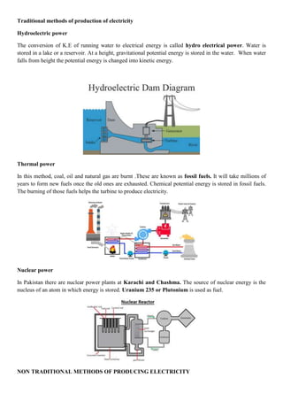 Traditional methods of production of electricity
Hydroelectric power
The conversion of K.E of running water to electrical energy is called hydro electrical power. Water is
stored in a lake or a reservoir. At a height, gravitational potential energy is stored in the water. When water
falls from height the potential energy is changed into kinetic energy.
Thermal power
In this method, coal, oil and natural gas are burnt .These are known as fossil fuels. It will take millions of
years to form new fuels once the old ones are exhausted. Chemical potential energy is stored in fossil fuels.
The burning of those fuels helps the turbine to produce electricity.
Nuclear power
In Pakistan there are nuclear power plants at Karachi and Chashma. The source of nuclear energy is the
nucleus of an atom in which energy is stored. Uranium 235 or Plutonium is used as fuel.
NON TRADITIONAL METHODS OF PRODUCING ELECTRICITY
 