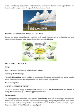 To make use of energy deep under the Earth in the form of hot water or stream is known as geothermal. The
stream is used to run generators, through which electricity is produced.
Production of Electricity from Biomass and Solid Waste
Biomass is a natural source of energy. It consists of all organic materials such as (residue of crops, trees,
plants, vegetables). Organic materials and their residues are called biomass.
MEASURMENT OF ENERGY
Energy
Ability to do work. The SI unit of work and energy is joule.
Measuring electrical energy
Practically kilowatt-hour unit is used for its measurement. The energy consumed in one second is called
power. The unit of power is watt. One thousand watt power is called as one kilowatt.
Power =Energy/Time
UNIT OF ELECTRICAL ENERGY
The unit of electrical energy is kilowatt-hour, denoted as kwh. One kilowatt hour is the amount of
energy that is consumed by a 1000watt appliance in one hour.
Electricity meter
The working principle of a meter is same as that of electric motor. Live wire of main supply passes through
the field coils of the meter. The coil is connected to the main supply through a high resistance. When current
starts flowing, it produces a magnetic field due to which the coil inside the field rotates. Usually the digit to
the extreme right is 1/10th of the unit i.e decimal point.
 