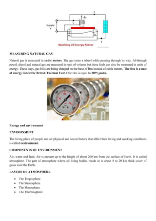 MEASURING NATURAL GAS
Natural gas is measured in cubic meters. The gas turns a wheel while passing through its way. Al-through
petrol, diesel and natural gas are measured in unit of volume but these fuels can also be measured in units of
energy. These days, gas bills are being charged on the base of Btu instead of cubic meters. The Btu is a unit
of energy called the British Thermal Unit. One Btu is equal to 1055 joules.
Energy and environment
ENVIRONMENT
The living place of people and all physical and social factors that affect their living and working conditions
is called environment.
COMPONENTS OF ENVIRONMENT
Air, water and land. Air is present up-to the height of about 200 km from the surface of Earth. It is called
atmosphere. The part of atmosphere where all living bodies reside in is about 8 to 20 km thick cover of
gases over the Earth.
LAYERS OF ATMOSPHERE
 The Troposphere
 The Stratosphere
 The Mesosphere
 The Thermosphere
 